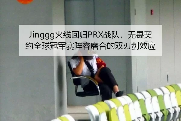 Jinggg火线回归PRX战队，无畏契约全球冠军赛阵容磨合的双刃剑效应